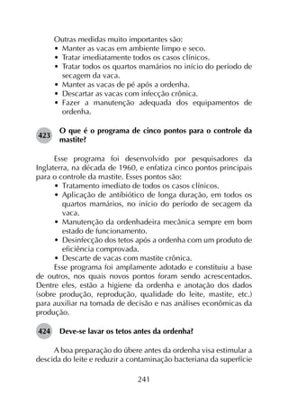 241
Outras medidas muito importantes são:
•	 Manter as vacas em ambiente limpo e seco.
•	 Tratar imediatamente todos os casos clínicos.
•	 Tratar todos os quartos mamários no início do período de
secagem da vaca.
•	 Manter as vacas de pé após a ordenha.
•	 Descartar as vacas com infecção crônica.
•	 Fazer a manutenção adequada dos equipamentos de
ordenha.
423	
O que é o programa de cinco pontos para o controle da
mastite?
Esse programa foi desenvolvido por pesquisadores da
Inglaterra, na década de 1960, e enfatiza cinco pontos principais
para o controle da mastite. Esses pontos são:
•	 Tratamento imediato de todos os casos clínicos.
•	 Aplicação de antibiótico de longa duração, em todos os
quartos mamários, no início do período de secagem da
vaca.
•	 Manutenção da ordenhadeira mecânica sempre em bom
estado de funcionamento.
•	 Desinfecção dos tetos após a ordenha com um produto de
eficiência comprovada.
•	 Descarte de vacas com mastite crônica.
Esse programa foi amplamente adotado e constituiu a base
de outros, nos quais novos pontos foram sendo acrescentados.
Dentre eles, estão a higiene da ordenha e anotação dos dados
(sobre produção, reprodução, qualidade do leite, mastite, etc.)
para auxiliar na tomada de decisão e nas análises econômicas da
produção.
424	 Deve-se lavar os tetos antes da ordenha?
A boa preparação do úbere antes da ordenha visa estimular a
descida do leite e reduzir a contaminação bacteriana da superfície
 