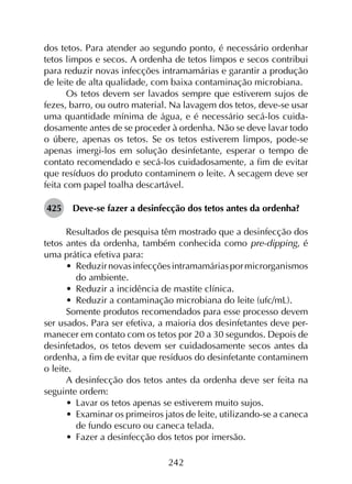 242
dos tetos. Para atender ao segundo ponto, é necessário ordenhar
tetos limpos e secos. A ordenha de tetos limpos e secos contribui
para reduzir novas infecções intramamárias e garantir a produção
de leite de alta qualidade, com baixa contaminação microbiana.
Os tetos devem ser lavados sempre que estiverem sujos de
fezes, barro, ou outro material. Na lavagem dos tetos, deve-se usar
uma quantidade mínima de água, e é necessário secá-los cuida­
dosamente antes de se proceder à ordenha. Não se deve lavar todo
o úbere, apenas os tetos. Se os tetos estiverem limpos, pode-se
apenas imergi-los em solução desinfetante, esperar o tempo de
contato recomendado e secá-los cuidadosamente, a fim de evitar
que resíduos do produto contaminem o leite. A secagem deve ser
feita com papel toalha descartável.
425	 Deve-se fazer a desinfecção dos tetos antes da ordenha?
Resultados de pesquisa têm mostrado que a desinfecção dos
tetos antes da ordenha, também conhecida como pre-dipping, é
uma prática efetiva para:
•	 Reduzirnovasinfecçõesintramamáriaspormicrorganismos
do ambiente.
•	 Reduzir a incidência de mastite clínica.
•	 Reduzir a contaminação microbiana do leite (ufc/mL).
Somente produtos recomendados para esse processo devem
ser usados. Para ser efetiva, a maioria dos desinfetantes deve per­
manecer em contato com os tetos por 20 a 30 segundos. Depois de
desinfetados, os tetos devem ser cuidadosamente secos antes da
ordenha, a fim de evitar que resíduos do desinfetante contaminem
o leite.
A desinfecção dos tetos antes da ordenha deve ser feita na
seguinte ordem:
•	 Lavar os tetos apenas se estiverem muito sujos.
•	 Examinar os primeiros jatos de leite, utilizando-se a caneca
de fundo escuro ou caneca telada.
•	 Fazer a desinfecção dos tetos por imersão.
 