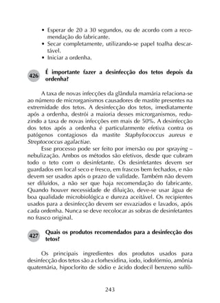 243
•	 Esperar de 20 a 30 segundos, ou de acordo com a reco­
mendação do fabricante.
•	 Secar completamente, utilizando-se papel toalha descar­
tável.
•	 Iniciar a ordenha.
426	
É importante fazer a desinfecção dos tetos depois da
ordenha?
A taxa de novas infecções da glândula mamária relaciona-se
ao número de microrganismos causadores de mastite presentes na
extremidade dos tetos. A desinfecção dos tetos, imediatamente
após a ordenha, destrói a maioria desses microrganismos, redu­
zindo a taxa de novas infecções em mais de 50%. A desinfecção
dos tetos após a ordenha é particularmente efetiva contra os
patógenos contagiosos da mastite Staphylococcus aureus e
Streptococcus agalactiae.
Esse processo pode ser feito por imersão ou por spraying –
nebulização. Ambos os métodos são efetivos, desde que cubram
todo o teto com o desinfetante. Os desinfetantes devem ser
guardados em local seco e fresco, em frascos bem fechados, e não
devem ser usados após o prazo de validade. Também não devem
ser diluídos, a não ser que haja recomendação do fabricante.
Quando houver necessidade de diluição, deve-se usar água de
boa qualidade microbiológica e dureza aceitável. Os recipientes
usados para a desinfecção devem ser esvaziados e lavados, após
cada ordenha. Nunca se deve recolocar as sobras de desinfetantes
no frasco original.
427	
Quais os produtos recomendados para a desinfecção dos
tetos?
Os principais ingredientes dos produtos usados para
desinfecção dos tetos são a clorhexidina, iodo, iodofórmio, amônia
quaternária, hipoclorito de sódio e ácido dodecil benzeno sulfô­
 