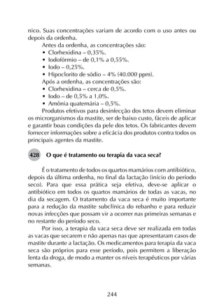 244
nico. Suas concentrações variam de acordo com o uso antes ou
depois da ordenha.
Antes da ordenha, as concentrações são:
•	 Clorhexidina – 0,35%.
•	 Iodofórmio – de 0,1% a 0,55%.
•	 Iodo – 0,25%.
•	 Hipoclorito de sódio – 4% (40.000 ppm).
Após a ordenha, as concentrações são:
•	 Clorhexidina – cerca de 0,5%.
•	 Iodo – de 0,5% a 1,0%.
•	 Amônia quaternária – 0,5%.
Produtos efetivos para desinfecção dos tetos devem eliminar
os microrganismos da mastite, ser de baixo custo, fáceis de aplicar
e garantir boas condições da pele dos tetos. Os fabricantes devem
fornecer informações sobre a eficácia dos produtos contra todos os
principais agentes da mastite.
428	 O que é tratamento ou terapia da vaca seca?
É o tratamento de todos os quartos mamários com antibiótico,
depois da última ordenha, no final da lactação (início do período
seco). Para que essa prática seja efetiva, deve-se aplicar o
antibiótico em todos os quartos mamários de todas as vacas, no
dia da secagem. O tratamento da vaca seca é muito importante
para a redução da mastite subclínica do rebanho e para reduzir
novas infecções que possam vir a ocorrer nas primeiras semanas e
no restante do período seco.
Por isso, a terapia da vaca seca deve ser realizada em todas
as vacas que secarem e não apenas nas que apresentaram casos de
mastite durante a lactação. Os medicamentos para terapia da vaca
seca são próprios para esse período, pois permitem a liberação
lenta da droga, de modo a manter os níveis terapêuticos por várias
semanas.
 