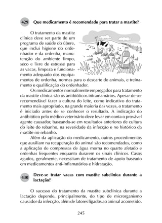245
429	 Que medicamento é recomendado para tratar a mastite?
O tratamento da mastite
clínica deve ser parte de um
programa de saúde do úbere,
que inclui higiene do orde-
nhador e da ordenha, manu-
tenção do ambiente limpo,
seco e livre de estresse para
as vacas, limpeza e funciona-
mento adequado dos equipa-
mentos de ordenha, normas para o descarte de animais, e treina-
mento e qualificação do ordenhador.
Os medicamentos normalmente empregados para tratamento
da mastite clínica são os antibióticos intramamários. Apesar de ser
recomendável fazer a cultura do leite, como indicativo do trata­
mento mais apropriado, na grande maioria das vezes, o tratamento
é iniciado antes de se conhecer o resultado. A indicação do
antibiótico pelo médico veterinário deve levar em conta o provável
agente causador, baseando-se em resultados anteriores de cultura
do leite do rebanho, na severidade da infecção e no histórico da
mastite no rebanho.
Além da aplicação do medicamento, outros procedimentos
que auxiliam na recuperação do animal são recomendados, como
a aplicação de compressas de água morna no quarto afetado e
ordenhas frequentes enquanto durarem os sinais clínicos. Casos
agudos, geralmente, necessitam de tratamento de apoio baseado
em medicamentos anti-inflamatórios e hidratação.
430	
Deve-se tratar vacas com mastite subclínica durante a
lactação?
O sucesso do tratamento da mastite subclínica durante a
lactação depende, principalmente, do tipo de microrganismo
causador da infecção, além de fatores ligados ao animal acometido,
 