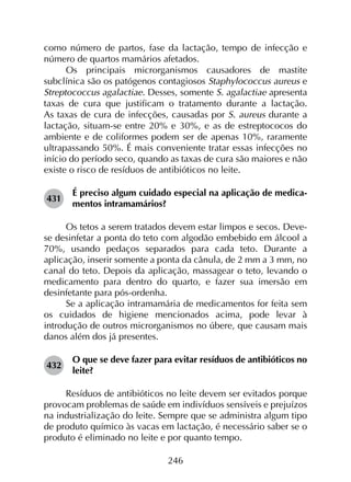 246
como número de partos, fase da lactação, tempo de infecção e
número de quartos mamários afetados.
Os principais microrganismos causadores de mastite
subclínica são os patógenos contagiosos Staphylococcus aureus e
Streptococcus agalactiae. Desses, somente S. agalactiae apresenta
taxas de cura que justificam o tratamento durante a lactação.
As taxas de cura de infecções, causadas por S. aureus durante a
lactação, situam-se entre 20% e 30%, e as de estreptococos do
ambiente e de coliformes podem ser de apenas 10%, raramente
ultrapassando 50%. É mais conveniente tratar essas infecções no
início do período seco, quando as taxas de cura são maiores e não
existe o risco de resíduos de antibióticos no leite.
431	
É preciso algum cuidado especial na aplicação de medica­
mentos intramamários?
Os tetos a serem tratados devem estar limpos e secos. Deve-
se desinfetar a ponta do teto com algodão embebido em álcool a
70%, usando pedaços separados para cada teto. Durante a
aplicação, inserir somente a ponta da cânula, de 2 mm a 3 mm, no
canal do teto. Depois da aplicação, massagear o teto, levando o
medicamento para dentro do quarto, e fazer sua imersão em
desinfetante para pós-ordenha.
Se a aplicação intramamária de medicamentos for feita sem
os cuidados de higiene mencionados acima, pode levar à
introdução de outros microrganismos no úbere, que causam mais
danos além dos já presentes.
432	
O que se deve fazer para evitar resíduos de antibióticos no
leite?
Resíduos de antibióticos no leite devem ser evitados porque
provocam problemas de saúde em indivíduos sensíveis e prejuízos
na industrialização do leite. Sempre que se administra algum tipo
de produto químico às vacas em lactação, é necessário saber se o
produto é eliminado no leite e por quanto tempo.
 