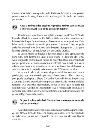 248
mento de resíduos em quartos não tratados deve-se a essa passa-
gem via corrente sanguínea, e não à passagem direta de um quarto
para outro.
434	
Após a retirada das teteiras, é preciso retirar com as mãos
o leite residual? Isso pode provocar mastite?
Geralmente, a ordenha completa remove de 80% a 90% do
leite da glândula mamária. Os 10% a 20% restantes constituem o
leite residual, que fica retido nos alvéolos e canais superiores. Esse
leite residual não é removido por meios “normais”, isto é, pela
ordenha manual, mecânica ou pelo bezerro. Sempre restará algum
leite na glândula, sob qualquer circunstância prática.
O único modo de liberar o leite residual é pela aplicação de
oxitocina, um hormônio que proporciona a descida do leite.
A aplicação da oxitocina na rotina da ordenha não é recomendada
porque pode causar danos ao úbere e estresse no animal. Se a vaca
estiver amedrontada, assustada ou se a ordenha for dolorosa, a
descida do leite é prejudicada, e mais de 20% serão retidos.
A remoção de todo o leite disponível é importante para a
produção, mas também é importante não ordenhar além da conta,
pois pode predispor o úbere à mastite. Uma distinção importante
a ser feita é entre ordenha incompleta e quantidade normal de leite
residual. Na ordenha incompleta, deixa-se leite que poderia ter
sido retirado. A ordenha incompleta leva à redução da produção e
aumentaaincidênciademastitesubclínica,causadaprincipalmente
pelos patógenos contagiosos.
435	
O que é sobreordenha? Como saber o momento exato de
retirar as teteiras?
As ordenhadeiras mecânicas atuais são projetadas para remo­
ver de 80% a 90% do leite em poucos minutos, sem necessidade
de adicionar pesos ao conjunto de teteiras ou de assistência
manual.
 