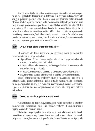 251
Como resultado da inflamação, as paredes dos vasos sanguí­
neos da glândula tornam-se dilatadas e diversas substâncias do
sangue passam para o leite. Entre essas substâncias estão íons de
cloro e sódio, que deixam o leite com sabor salgado, enzimas que
degradam a proteína e a gordura, e as células somáticas. As células
somáticas têm sua quantidade bastante aumentada durante a
ocorrência de um caso de mastite. Além disso, tanto os agentes da
mastite quanto a reação inflamatória causam danos às células que
produzem e secretam o leite, resultando em redução dos teores de
lactose, caseína, gordura, cálcio e fósforo.
439	 O que quer dizer qualidade do leite?
Qualidade do leite significa um produto com as seguintes
características e propriedades:
•	 Agradável (com preservação de suas propriedades de
sabor, cor, odor, viscosidade).
•	 Limpo (livre de sujeiras, microrganismos e resíduos de
substâncias químicas).
•	 Fresco (composição correta e conservação adequada).
•	 Seguro (não causa problemas à saúde do consumidor).
Essas características indicam que a qualidade do leite é
influenciada, principalmente, pelo estado sanitário do rebanho,
pelo manejo dos animais e dos equipamentos durante a ordenha,
e pela ausência de microrganismos, resíduos de drogas e odores
estranhos.
440	 Como se avalia a qualidade do leite?
A qualidade do leite é avaliada por meio de testes e existem
parâmetros definidos para as características físico-químicas,
higiênicas e de composição.
Os testes empregados para avaliar a qualidade do leite fluido
constituem normas regulamentares em todos os países, havendo
pequena variação entre os parâmetros avaliados e/ou tipos de
 