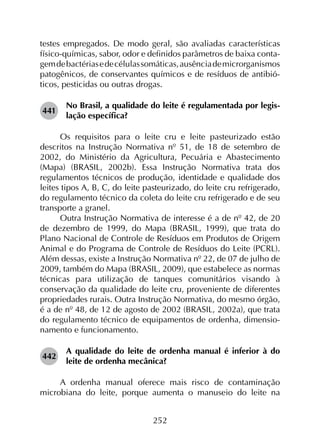 252
testes empregados. De modo geral, são avaliadas características
físico-químicas, sabor, odor e definidos parâmetros de baixa conta­
gemdebactériasedecélulassomáticas,ausênciademicrorganismos
patogênicos, de conservantes químicos e de resíduos de antibió­
ticos, pesticidas ou outras drogas.
441	
No Brasil, a qualidade do leite é regulamentada por legis­
lação específica?
Os requisitos para o leite cru e leite pasteurizado estão
descritos na Instrução Normativa nº 51, de 18 de setembro de
2002, do Ministério da Agricultura, Pecuária e Abastecimento
(Mapa) (BRASIL, 2002b). Essa Instrução Normativa trata dos
regulamentos técnicos de produção, identidade e qualidade dos
leites tipos A, B, C, do leite pasteurizado, do leite cru refrigerado,
do regulamento técnico da coleta do leite cru refrigerado e de seu
transporte a granel.
Outra Instrução Normativa de interesse é a de nº 42, de 20
de dezembro de 1999, do Mapa (BRASIL, 1999), que trata do
Plano Nacional de Controle de Resíduos em Produtos de Origem
Animal e do Programa de Controle de Resíduos do Leite (PCRL).
Além dessas, existe a Instrução Normativa nº 22, de 07 de julho de
2009, também do Mapa (BRASIL, 2009), que estabelece as normas
técnicas para utilização de tanques comunitários visando à
conservação da qualidade do leite cru, proveniente de diferentes
propriedades rurais. Outra Instrução Normativa, do mesmo órgão,
é a de nº 48, de 12 de agosto de 2002 (BRASIL, 2002a), que trata
do regulamento técnico de equipamentos de ordenha, dimensio­
namento e funcionamento.
442	
A qualidade do leite de ordenha manual é inferior à do
leite de ordenha mecânica?
A ordenha manual oferece mais risco de contaminação
microbiana do leite, porque aumenta o manuseio do leite na
 