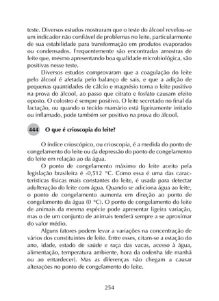 254
teste. Diversos estudos mostraram que o teste do álcool revelou-se
um indicador não confiável de problemas no leite, particularmente
de sua estabilidade para transformação em produtos evaporados
ou condensados. Frequentemente são encontradas amostras de
leite que, mesmo apresentando boa qualidade microbiológica, são
positivas nesse teste.
Diversos estudos comprovaram que a coagulação do leite
pelo álcool é afetada pelo balanço de sais, e que a adição de
pequenas quantidades de cálcio e magnésio torna o leite positivo
na prova do álcool, ao passo que citrato e fosfato causam efeito
oposto. O colostro é sempre positivo. O leite secretado no final da
lactação, ou quando o tecido mamário está ligeiramente irritado
ou inflamado, pode também ser positivo na prova do álcool.
444	 O que é crioscopia do leite?
O índice crioscópico, ou crioscopia, é a medida do ponto de
congelamento do leite ou da depressão do ponto de congelamento
do leite em relação ao da água.
O ponto de congelamento máximo do leite aceito pela
legislação brasileira é -0,512 °C. Como essa é uma das carac­
terísticas físicas mais constantes do leite, é usada para detectar
adulteração do leite com água. Quando se adiciona água ao leite,
o ponto de congelamento aumenta em direção ao ponto de
congelamento da água (0 °C). O ponto de congelamento do leite
de animais da mesma espécie pode apresentar ligeira variação,
mas o de um conjunto de animais tenderá sempre a se aproximar
do valor médio.
Alguns fatores podem levar a variações na concentração de
vários dos constituintes de leite. Entre esses, citam-se a estação do
ano, idade, estado de saúde e raça das vacas, acesso à água,
alimentação, temperatura ambiente, hora da ordenha (de manhã
ou ao entardecer). Mas as diferenças não chegam a causar
alterações no ponto de congelamento do leite.
 