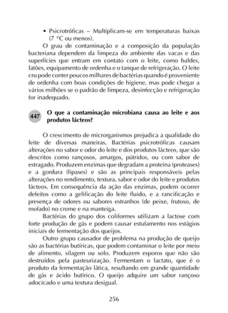 256
•	 Psicrotróficas – Multiplicam-se em temperaturas baixas
(7 °C ou menos).
O grau de contaminação e a composição da população
bacteriana dependem da limpeza do ambiente das vacas e das
superfícies que entram em contato com o leite, como baldes,
latões, equipamento de ordenha e o tanque de refrigeração. O leite
cru pode conter poucos milhares de bactérias quando é proveniente
de ordenha com boas condições de higiene, mas pode chegar a
vários milhões se o padrão de limpeza, desinfecção e refrigeração
for inadequado.
447	
O que a contaminação microbiana causa ao leite e aos
produtos lácteos?
O crescimento de microrganismos prejudica a qualidade do
leite de diversas maneiras. Bactérias psicrotróficas causam
alterações no sabor e odor do leite e dos produtos lácteos, que são
descritos como rançosos, amargos, pútridos, ou com sabor de
estragado. Produzem enzimas que degradam a proteína (proteases)
e a gordura (lipases) e são as principais responsáveis pelas
alterações no rendimento, textura, sabor e odor do leite e produtos
lácteos. Em consequência da ação das enzimas, podem ocorrer
defeitos como a gelificação do leite fluido, e a rancificação e
presença de odores ou sabores estranhos (de peixe, frutoso, de
mofado) no creme e na manteiga.
Bactérias do grupo dos coliformes utilizam a lactose com
forte produção de gás e podem causar estufamento nos estágios
iniciais de fermentação dos queijos.
Outro grupo causador de problema na produção de queijo
são as bactérias butíricas, que podem contaminar o leite por meio
de alimento, silagem ou solo. Produzem esporos que não são
destruídos pela pasteurização. Fermentam o lactato, que é o
produto da fermentação lática, resultando em grande quantidade
de gás e ácido butírico. O queijo adquire um sabor rançoso
adocicado e uma textura desigual.
 