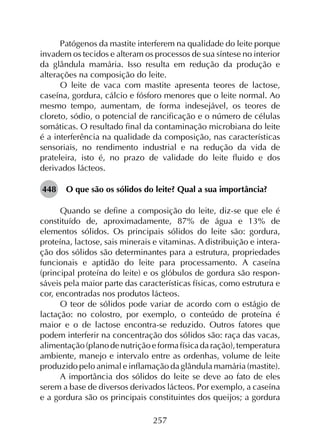 257
Patógenos da mastite interferem na qualidade do leite porque
invadem os tecidos e alteram os processos de sua síntese no interior
da glândula mamária. Isso resulta em redução da produção e
alterações na composição do leite.
O leite de vaca com mastite apresenta teores de lactose,
caseína, gordura, cálcio e fósforo menores que o leite normal. Ao
mesmo tempo, aumentam, de forma indesejável, os teores de
cloreto, sódio, o potencial de rancificação e o número de células
somáticas. O resultado final da contaminação microbiana do leite
é a interferência na qualidade da composição, nas características
sensoriais, no rendimento industrial e na redução da vida de
prateleira, isto é, no prazo de validade do leite fluido e dos
derivados lácteos.
448	 O que são os sólidos do leite? Qual a sua importância?
Quando se define a composição do leite, diz-se que ele é
constituído de, aproximadamente, 87% de água e 13% de
elementos sólidos. Os principais sólidos do leite são: gordura,
proteína, lactose, sais minerais e vitaminas. A distribuição e intera­
ção dos sólidos são determinantes para a estrutura, propriedades
funcionais e aptidão do leite para processamento. A caseína
(principal proteína do leite) e os glóbulos de gordura são respon­
sáveis pela maior parte das características físicas, como estrutura e
cor, encontradas nos produtos lácteos.
O teor de sólidos pode variar de acordo com o estágio de
lactação: no colostro, por exemplo, o conteúdo de proteína é
maior e o de lactose encontra-se reduzido. Outros fatores que
podem interferir na concentração dos sólidos são: raça das vacas,
alimentação(planodenutriçãoeformafísicadaração),temperatura
ambiente, manejo e intervalo entre as ordenhas, volume de leite
produzido pelo animal e inflamação da glândula mamária (mastite).
A importância dos sólidos do leite se deve ao fato de eles
serem a base de diversos derivados lácteos. Por exemplo, a caseína
e a gordura são os principais constituintes dos queijos; a gordura
 