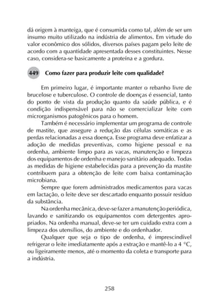 258
dá origem à manteiga, que é consumida como tal, além de ser um
insumo muito utilizado na indústria de alimentos. Em virtude do
valor econômico dos sólidos, diversos países pagam pelo leite de
acordo com a quantidade apresentada desses constituintes. Nesse
caso, considera-se basicamente a proteína e a gordura.
449	 Como fazer para produzir leite com qualidade?
Em primeiro lugar, é importante manter o rebanho livre de
brucelose e tuberculose. O controle de doenças é essencial, tanto
do ponto de vista da produção quanto da saúde pública, e é
condição indispensável para não se comercializar leite com
microrganismos patogênicos para o homem.
Também é necessário implementar um programa de controle
de mastite, que assegure a redução das células somáticas e as
perdas relacionadas a essa doença. Esse programa deve enfatizar a
adoção de medidas preventivas, como higiene pessoal e na
ordenha, ambiente limpo para as vacas, manutenção e limpeza
dos equipamentos de ordenha e manejo sanitário adequado. Todas
as medidas de higiene estabelecidas para a prevenção da mastite
contribuem para a obtenção de leite com baixa contaminação
microbiana.
Sempre que forem administrados medicamentos para vacas
em lactação, o leite deve ser descartado enquanto possuir resíduo
da substância.
Na ordenha mecânica, deve-se fazer a manutenção periódica,
lavando e sanitizando os equipamentos com detergentes apro­
priados. Na ordenha manual, deve-se ter um cuidado extra com a
limpeza dos utensílios, do ambiente e do ordenhador.
Qualquer que seja o tipo de ordenha, é imprescindível
refrigerar o leite imediatamente após a extração e mantê-lo a 4 °C,
ou ligeiramente menos, até o momento da coleta e transporte para
a indústria.
 