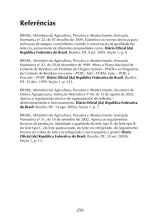 259
Referências
BRASIL. Ministério da Agricultura, Pecuária e Abastecimento. Instrução
Normativa nº 22, de 07 de julho de 2009. Estabelece as normas técnicas para
utilização de tanques comunitários visando à conservação da qualidade do
leite cru, proveniente de diferentes propriedades rurais. Diário Oficial [da]
República Federativa do Brasil, Brasília, DF, 8 jul. 2009. Seção 1, p. 8.
BRASIL. Ministério da Agricultura, Pecuária e Abastecimento. Instrução
Normativa nº 42, de 20 de dezembro de 1999. Altera o Plano Nacional de
Controle de Resíduos em Produtos de Origem Animal – PNCR e os Programas
de Controle de Resíduos em carne – PCRC, Mel – PCRM, Leite – PCRL e
Pescado – PCRP. Diário Oficial [da] República Federativa do Brasil, Brasília,
DF, 22 dez. 1999. Seção 1, p. 213.
BRASIL. Ministério da Agricultura, Pecuária e Abastecimento. Secretaria de
Defesa Agropecuária. Instrução Normativa nº 48, de 12 de agosto de 2002,
Aprova o regulamento técnico de equipamentos de ordenha –
dimensionamento e funcionamento. Diário Oficial [da] República Federativa
do Brasil, Brasília, DF, 14 ago. 2002a. Seção 1, p. 7.
BRASIL. Ministério da Agricultura, Pecuária e Abastecimento. Instrução
Normativa nº 51, de 18 de setembro de 2002. Aprova os regulamentos
técnicos de produção, identidade e qualidade do leite tipo A, do leite tipo B,
do leite tipo C, do leite pasteurizado, do leite cru refrigerado, do regulamento
técnico da coleta de leite cru refrigerado e seu transporte a granel. Diário
Oficial [da] República Federativa do Brasil, Brasília, DF, 20 set. 2002b.
Seção 1, p. 13.
 