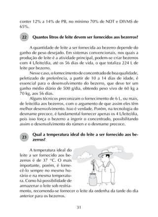 31
conter 12% a 14% de PB, no mínimo 70% de NDT e DIVMS de
65%.
22	 Quantos litros de leite devem ser fornecidos aos bezerros?
A quantidade de leite a ser fornecida ao bezerro depende do
ganho de peso desejado. Em sistemas convencionais, nos quais a
produção de leite é a atividade principal, podem-se criar bezerros
com 4 L/leite/dia, até os 56 dias de vida, o que totaliza 224 L de
leite por bezerro.
Nesse caso, o fornecimento de concentrado de boa qualidade,
peletizado de preferência, a partir de 10 a 14 dias de idade, é
essencial para o desenvolvimento do bezerro, que deve ter um
ganho médio diário de 500 g/dia, obtendo peso vivo de 60 kg a
70 kg, aos 56 dias.
Alguns técnicos preconizam o fornecimento de 6 L, ou mais,
de leite/dia aos bezerros, com o argumento de que assim eles têm
melhor desenvolvimento. Isso é verdade. Porém, na tecnologia do
desmame precoce, é fundamental fornecer apenas os 4 L/leite/dia,
pois isso força o bezerro a ingerir o concentrado, possibilitando
assim o desenvolvimento do rúmen e o desmame precoce.
23	
Qual a temperatura ideal do leite a ser fornecido aos be­
zerros?
A temperatura ideal do
leite a ser fornecido aos be-
zerros é de 37 °C. O mais
importante, porém, é forne-
cê-lo sempre no mesmo ho-
rário e na mesma temperatu-
ra. Como há possibilidade de
armazenar o leite sob resfria-
mento, recomenda-se fornecer o leite da ordenha da tarde do dia
anterior para os bezerros.
 