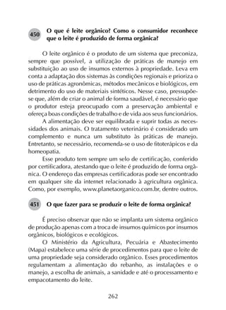 262
450	
O que é leite orgânico? Como o consumidor reconhece
que o leite é produzido de forma orgânica?
O leite orgânico é o produto de um sistema que preconiza,
sempre que possível, a utilização de práticas de manejo em
substituição ao uso de insumos externos à propriedade. Leva em
conta a adaptação dos sistemas às condições regionais e prioriza o
uso de práticas agronômicas, métodos mecânicos e biológicos, em
detrimento do uso de materiais sintéticos. Nesse caso, pressupõe-
se que, além de criar o animal de forma saudável, é necessário que
o produtor esteja preocupado com a preservação ambiental e
ofereça boas condições de trabalho e de vida aos seus funcionários.
A alimentação deve ser equilibrada e suprir todas as neces­
sidades dos animais. O tratamento veterinário é considerado um
complemento e nunca um substituto às práticas de manejo.
Entretanto, se necessário, recomenda-se o uso de fitoterápicos e da
homeopatia.
Esse produto tem sempre um selo de certificação, conferido
por certificadora, atestando que o leite é produzido de forma orgâ­
nica. O endereço das empresas certificadoras pode ser encontrado
em qualquer site da internet relacionado à agricultura orgânica.
Como, por exemplo, www.planetaorganico.com.br, dentre outros.
451	 O que fazer para se produzir o leite de forma orgânica?
É preciso observar que não se implanta um sistema orgânico
de produção apenas com a troca de insumos químicos por insumos
orgânicos, biológicos e ecológicos.
O Ministério da Agricultura, Pecuária e Abastecimento
(Mapa) estabelece uma série de procedimentos para que o leite de
uma propriedade seja considerado orgânico. Esses procedimentos
regulamentam a alimentação do rebanho, as instalações e o
manejo, a escolha de animais, a sanidade e até o processamento e
empacotamento do leite.
 