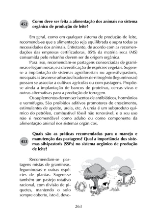 263
452	
Como deve ser feita a alimentação dos animais no sistema
orgânico de produção de leite?
Em geral, como em qualquer sistema de produção de leite,
recomenda-se que a alimentação seja equilibrada e supra todas as
necessidades dos animais. Entretanto, de acordo com as recomen­
dações das empresas certificadoras, 85% da matéria seca (MS)
consumida pelo rebanho devem ser de origem orgânica.
Para isso, recomendam-se pastagens consorciadas de gramí­
neas e leguminosas, e a diversificação de espécies vegetais. Sugere-
se a implantação de sistemas agroflorestais ou agrossilvipastoris,
nosquaisasárvoresearbustosfixadoresdenitrogênio(leguminosas)
possam se associar a cultivos agrícolas ou com pastagens. Propõe-
se ainda a implantação de bancos de proteínas, cercas vivas e
outras alternativas para a produção de forragem.
Os suplementos devem ser isentos de antibióticos, hormônios
e vermífugos. São proibidos aditivos promotores de crescimento,
estimulantes de apetite, ureia, etc. A ureia é um subproduto quí­
mico do petróleo, combustível fóssil não renovável, e o seu uso
não é recomendável como adubo ou como componente da
alimentação animal nos sistemas orgânicos.
453	
Quais são as práticas recomendadas para o manejo e
manutenção das pastagens? Qual a importância dos siste­
mas silvipastoris (SSPs) no sistema orgânico de produção
de leite?
Recomendam-se pas-
tagens mistas de gramíneas,
leguminosas e outras espé-
cies de plantas. Sugere-se
também um pastejo rotativo
racional, com divisão de pi-
quetes, mantendo o solo
sempre coberto, isto é, deve-
 