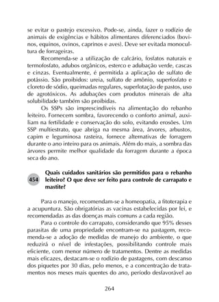 264
se evitar o pastejo excessivo. Pode-se, ainda, fazer o rodízio de
animais de exigências e hábitos alimentares diferenciados (bovi-
nos, equinos, ovinos, caprinos e aves). Deve ser evitada monocul-
tura de forrageiras.
Recomenda-se a utilização de calcário, fosfatos naturais e
termofosfato, adubos orgânicos, esterco e adubação verde, cascas
e cinzas. Eventualmente, é permitida a aplicação de sulfato de
potássio. São proibidos: ureia, sulfato de amônio, superfosfato e
cloreto de sódio, queimadas regulares, superlotação de pastos, uso
de agrotóxicos. As adubações com produtos minerais de alta
solubilidade também são proibidas.
Os SSPs são imprescindíveis na alimentação do rebanho
leiteiro. Fornecem sombra, favorecendo o conforto animal, auxi­
liam na fertilidade e conservação do solo, evitando erosões. Um
SSP multiestrato, que abriga na mesma área, árvores, arbustos,
capim e leguminosa rasteira, fornece alternativas de forragem
durante o ano inteiro para os animais. Além do mais, a sombra das
árvores permite melhor qualidade da forragem durante a época
seca do ano.
454	
Quais cuidados sanitários são permitidos para o rebanho
leiteiro? O que deve ser feito para controle de carrapato e
mastite?
Para o manejo, recomendam-se a homeopatia, a fitoterapia e
a acupuntura. São obrigatórias as vacinas estabelecidas por lei, e
recomendadas as das doenças mais comuns a cada região.
Para o controle do carrapato, considerando que 95% desses
parasitas de uma propriedade encontram-se na pastagem, reco­
menda-se a adoção de medidas de manejo do ambiente, o que
reduzirá o nível de infestações, possibilitando controle mais
eficiente, com menor número de tratamentos. Dentre as medidas
mais eficazes, destacam-se o rodízio de pastagens, com descanso
dos piquetes por 30 dias, pelo menos, e a concentração de trata­
mentos nos meses mais quentes do ano, período desfavorável ao
 