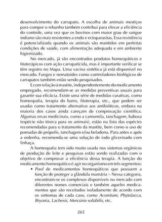 265
desenvolvimento do carrapato. A escolha de animais mestiços
para compor o rebanho também contribui para elevar a eficiência
do controle, uma vez que os bovinos com maior grau de sangue
indiano são mais resistentes a endo e ectoparasitas. Essa resistência
é potencializada quando os animais são mantidos em perfeitas
condições de saúde, com alimentação adequada e em ambiente
higienizado.
No mercado, já são encontrados produtos homeopáticos e
fitoterápicos com ação carrapaticida, mas é importante verificar se
têm registro no Mapa. Uma vacina sintética já está disponível no
mercado. Fungos e nematoides como controladores biológicos de
carrapatos também estão sendo pesquisados.
Ecomrelaçãoàmastite,independentementedomedicamento
empregado, recomendam-se as medidas preventivas usuais para
garantir sua eficácia. Existe uma série de medidas curativas, como
homeopatia, terapia do barro, fitoterapia, etc., que podem ser
usadas como tratamento alternativo aos antibióticos, embora na
maioria dos casos ainda careçam de comprovação científica.
Algumas ervas medicinais, como a camomila, tanchagem, babosa
(espécie não tóxica para os animais), estão na lista das espécies
recomendadas para o tratamento da mastite, bem como o uso de
pomadas de própolis, tanchagem e/ou beladona. Para antes e após
a ordenha, recomenda-se uma solução de iodo glicerinado com
linhaça.
A homeopatia tem sido muito usada nos sistemas orgânicos
de produção de leite e pesquisas estão sendo realizadas com o
objetivo de comprovar a eficiência dessa terapia. A função do
medicamento homeopático é agir no organismo em três segmentos:
•	 Pool de medicamentos homeopáticos que possuem a
função de proteger a glândula mamária – Nessa categoria,
encontram-se os complexos disponíveis no mercado com
diferentes nomes comerciais e também aqueles medica­
mentos que são receitados isoladamente de acordo com
os sintomas de cada caso, como Aconitum, Phytolacca,
Bryonia, Lachesis, Mercúrio solubilis, etc.
 