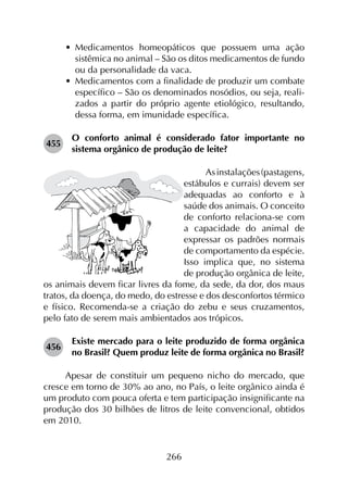 266
•	 Medicamentos homeopáticos que possuem uma ação
sistêmica no animal – São os ditos medicamentos de fundo
ou da personalidade da vaca.
•	 Medicamentos com a finalidade de produzir um combate
específico – São os denominados nosódios, ou seja, reali­
zados a partir do próprio agente etiológico, resultando,
dessa forma, em imunidade específica.
455	
O conforto animal é considerado fator importante no
sistema orgânico de produção de leite?
Asinstalações(pastagens,
estábulos e currais) devem ser
adequadas ao conforto e à
saúde dos animais. O conceito
de conforto relaciona-se com
a capacidade do animal de
expressar os padrões normais
de comportamento da espécie.
Isso implica que, no sistema
de produção orgânica de leite,
os animais devem ficar livres da fome, da sede, da dor, dos maus
tratos, da doença, do medo, do estresse e dos desconfortos térmico
e físico. Recomenda-se a criação do zebu e seus cruzamentos,
pelo fato de serem mais ambientados aos trópicos.
456	
Existe mercado para o leite produzido de forma orgânica
no Brasil? Quem produz leite de forma orgânica no Brasil?
Apesar de constituir um pequeno nicho do mercado, que
cresce em torno de 30% ao ano, no País, o leite orgânico ainda é
um produto com pouca oferta e tem participação insignificante na
produção dos 30 bilhões de litros de leite convencional, obtidos
em 2010.
 