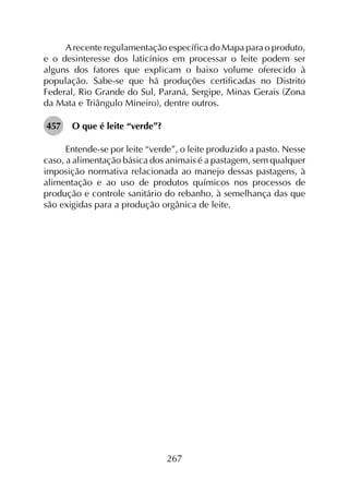 267
Arecente regulamentação específica do Mapa para o produto,
e o desinteresse dos laticínios em processar o leite podem ser
alguns dos fatores que explicam o baixo volume oferecido à
população. Sabe-se que há produções certificadas no Distrito
Federal, Rio Grande do Sul, Paraná, Sergipe, Minas Gerais (Zona
da Mata e Triângulo Mineiro), dentre outros.
457	 O que é leite “verde”?
Entende-se por leite “verde”, o leite produzido a pasto. Nesse
caso, a alimentação básica dos animais é a pastagem, sem qualquer
imposição normativa relacionada ao manejo dessas pastagens, à
alimentação e ao uso de produtos químicos nos processos de
produção e controle sanitário do rebanho, à semelhança das que
são exigidas para a produção orgânica de leite.
 