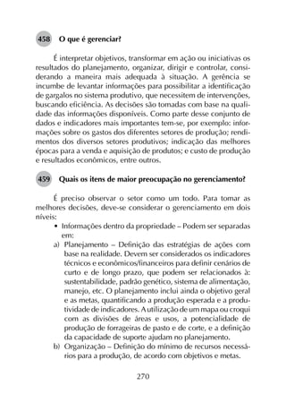 270
458	 O que é gerenciar?
É interpretar objetivos, transformar em ação ou iniciativas os
resultados do planejamento, organizar, dirigir e controlar, consi­
derando a maneira mais adequada à situação. A gerência se
incumbe de levantar informações para possibilitar a identificação
de gargalos no sistema produtivo, que necessitem de intervenções,
buscando eficiência. As decisões são tomadas com base na quali­
dade das informações disponíveis. Como parte desse conjunto de
dados e indicadores mais importantes tem-se, por exemplo: infor­
mações sobre os gastos dos diferentes setores de produção; rendi­
mentos dos diversos setores produtivos; indicação das melhores
épocas para a venda e aquisição de produtos; e custo de produção
e resultados econômicos, entre outros.
459	 Quais os itens de maior preocupação no gerenciamento?
É preciso observar o setor como um todo. Para tomar as
melhores decisões, deve-se considerar o gerenciamento em dois
níveis:
•	 Informações dentro da propriedade – Podem ser separadas
em:
a)	 Planejamento – Definição das estratégias de ações com
base na realidade. Devem ser considerados os indicadores
técnicos e econômicos/financeiros para definir cenários de
curto e de longo prazo, que podem ser relacionados à:
sustentabilidade, padrão genético, sistema de alimentação,
manejo, etc. O planejamento inclui ainda o objetivo geral
e as metas, quantificando a produção esperada e a produ­
tividade de indicadores. A utilização de um mapa ou croqui
com as divisões de áreas e usos, a potencialidade de
produção de forrageiras de pasto e de corte, e a definição
da capacidade de suporte ajudam no planejamento.
b)	 Organização – Definição do mínimo de recursos necessá­
rios para a produção, de acordo com objetivos e metas.
 