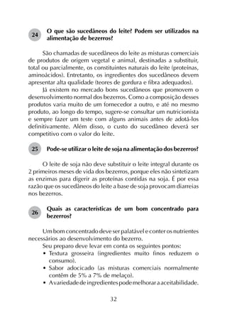 32
24	
O que são sucedâneos do leite? Podem ser utilizados na
alimentação de bezerros?
São chamadas de sucedâneos do leite as misturas comerciais
de produtos de origem vegetal e animal, destinadas a substituir,
total ou parcialmente, os constituintes naturais do leite (proteínas,
aminoácidos). En­tretanto, os ingredientes dos sucedâneos devem
apresen­tar alta qualidade (teores de gordura e fibra adequados).
Já existem no mercado bons sucedâneos que pro­movem o
desenvolvimento normal dos bezerros. Como a com­posição desses
produtos varia muito de um fornecedor a outro, e até no mesmo
produto, ao longo do tempo, sugere-se consultar um nutricionista
e sempre fazer um teste com alguns animais antes de adotá-los
definitivamente. Além disso, o custo do sucedâneo deverá ser
competitivo com o valor do leite.
25	 Pode-se utilizar o leite de soja na alimentação dos bezerros?
O leite de soja não deve substituir o leite integral durante os
2 primeiros meses de vida dos bezerros, porque eles não sintetizam
as enzimas para digerir as proteínas contidas na soja. É por essa
razão que os sucedâneos do leite a base de soja provocam diarreias
nos bezerros.
26	
Quais as características de um bom concentrado para
bezerros?
Um bom concentrado deve ser palatável e conter os nutrientes
necessários ao desenvolvimento do bezerro.
Seu preparo deve levar em conta os seguintes pontos:
•	 Textura grosseira (ingredientes muito finos reduzem o
consumo).
•	 Sabor adocicado (as misturas comerciais normalmente
contêm de 5% a 7% de melaço).
•	 Avariedadedeingredientespodemelhoraraaceitabilidade.
 