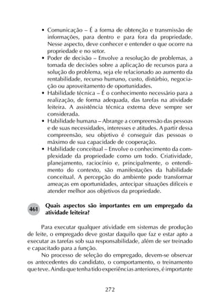 272
•	 Comunicação – É a forma de obtenção e transmissão de
informações, para dentro e para fora da propriedade.
Nesse aspecto, deve conhecer e entender o que ocorre na
propriedade e no setor.
•	 Poder de decisão – Envolve a resolução de problemas, a
tomada de decisões sobre a aplicação de recursos para a
solução do problema, seja ele relacionado ao aumento da
rentabilidade, recurso humano, custo, distúrbio, negocia­
ção ou aproveitamento de oportunidades.
•	 Habilidade técnica – É o conhecimento necessário para a
realização, de forma adequada, das tarefas na atividade
leiteira. A assistência técnica externa deve sempre ser
considerada.
•	 Habilidade humana – Abrange a compreensão das pessoas
e de suas necessidades, interesses e atitudes. A partir dessa
compreensão, seu objetivo é conseguir das pessoas o
máximo de sua capacidade de cooperação.
•	 Habilidade conceitual – Envolve o conhecimento da com­
plexidade da propriedade como um todo. Criatividade,
planejamento, raciocínio e, principalmente, o entendi­
mento do contexto, são manifestações da habilidade
conceitual. A percepção do ambiente pode transformar
ameaças em oportunidades, antecipar situações difíceis e
atender melhor aos objetivos da propriedade.
461	
Quais aspectos são importantes em um empregado da
atividade leiteira?
Para executar qualquer atividade em sistemas de produção
de leite, o empregado deve gostar daquilo que faz e estar apto a
executar as tarefas sob sua responsabilidade, além de ser treinado
e capacitado para a função.
No processo de seleção do empregado, devem-se observar
os antecedentes do candidato, o comportamento, o treinamento
que teve. Ainda que tenha tido experiências anteriores, é importante
 