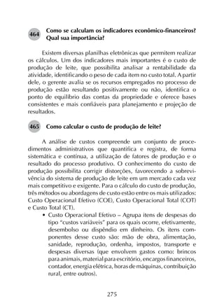 275
464	
Como se calculam os indicadores econômico-financeiros?
Qual sua importância?
Existem diversas planilhas eletrônicas que permitem realizar
os cálculos. Um dos indicadores mais importantes é o custo de
produção de leite, que possibilita analisar a rentabilidade da
atividade, identificando o peso de cada item no custo total. A partir
dele, o gerente avalia se os recursos empregados no processo de
produção estão resultando positivamente ou não, identifica o
ponto de equilíbrio das contas da propriedade e oferece bases
consistentes e mais confiáveis para planejamento e projeção de
resultados.
465	 Como calcular o custo de produção de leite?
A análise de custos compreende um conjunto de proce­
dimentos administrativos que quantifica e registra, de forma
sistemática e contínua, a utilização de fatores de produção e o
resultado do processo produtivo. O conhecimento do custo de
produção possibilita corrigir distorções, favorecendo a sobrevi­
vência do sistema de produção de leite em um mercado cada vez
mais competitivo e exigente. Para o cálculo do custo de produção,
três métodos ou abordagens de custo estão entre os mais utilizados:
Custo Operacional Efetivo (COE), Custo Operacional Total (COT)
e Custo Total (CT).
•	 Custo Operacional Efetivo – Agrupa itens de despesas do
tipo “custos variáveis” para os quais ocorre, efetivamente,
desembolso ou dispêndio em dinheiro. Os itens com­
ponentes desse custo são: mão de obra, alimentação,
sanidade, reprodução, ordenha, impostos, transporte e
despesas diversas (que envolvem gastos como: brincos
para animais, material para escritório, encargos financeiros,
contador, energia elétrica, horas de máquinas, contribuição
rural, entre outros).
 