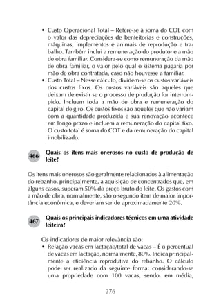 276
•	 Custo Operacional Total – Refere-se à soma do COE com
o valor das depreciações de benfeitorias e construções,
máquinas, implementos e animais de reprodução e tra­
balho. Também inclui a remuneração do produtor e a mão
de obra familiar. Considera-se como remuneração da mão
de obra familiar, o valor pelo qual o sistema pagaria por
mão de obra contratada, caso não houvesse a familiar.
•	 Custo Total – Nesse cálculo, dividem-se os custos variáveis
dos custos fixos. Os custos variáveis são aqueles que
deixam de existir se o processo de produção for interrom­
pido. Incluem toda a mão de obra e remuneração do
capital de giro. Os custos fixos são aqueles que não variam
com a quantidade produzida e sua renovação acontece
em longo prazo e incluem a remuneração do capital fixo.
O custo total é soma do COT e da remuneração do capital
imobilizado.
466	
Quais os itens mais onerosos no custo de produção de
leite?
Os itens mais onerosos são geralmente relacionados à alimentação
do rebanho, principalmente, a aquisição de concentrados que, em
alguns casos, superam 50% do preço bruto do leite. Os gastos com
a mão de obra, normalmente, são o segundo item de maior impor-
tância econômica, e deveriam ser de aproximadamente 20%.
467	
Quais os principais indicadores técnicos em uma atividade
leiteira?
Os indicadores de maior relevância são:
•	 Relação vacas em lactação/total de vacas – É o percentual
de vacas em lactação, normalmente, 80%. Indica principal­
mente a eficiência reprodutiva do rebanho. O cálculo
pode ser realizado da seguinte forma: considerando-se
uma propriedade com 100 vacas, sendo, em média,
 
