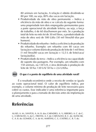 277
80 animais em lactação. A relação é obtida dividindo-se
80 por 100, ou seja, 80% das vacas em lactação.
•	 Produtividade da mão de obra permanente – Indica a
eficiência da mão de obra e se calcula da seguinte forma:
uma propriedade tem dois empregados permanentes para
a parte operacional da atividade leiteira, ou seja, a força
de trabalho, é de 60 dias/homem por mês. Se a produção
total de leite no mês foi de 30 mil litros, a produtividade da
mão de obra será de 500 L/dia (30 mil litros/60 dias por
homem).
•	 Produtividade do rebanho – Indica a eficiência de produção
do rebanho. Exemplo: um rebanho com 80 vacas em
lactação e volume diário de produção de leite de 1 mil litros
(1 mil litros/80 vacas em lactação = 12,5 L de leite/vaca/
lactação/dia).
•	 Produtividade da terra – Indica a eficiência ou capacidade
de suporte das pastagens. Por exemplo, um rebanho com
150 animais, ou 130 UA, e área destinada à produção de
leite de 50 ha: 130 UA/ 50 ha = 2,6 UA/ha.
468	 O que é o ponto de equilíbrio de uma atividade rural?
É o resultado econômico onde a receita de vendas se iguala
ao custo operacional total. O valor de equilíbrio indica, por
exemplo, o volume mínimo de produção de leite necessário para
cobrir os custos. Esse indicador é uma referência importante para
o planejamento e para a tomada de decisão antes da implantação
de uma atividade.
Referências
AUAD, A. M.; SANTOS, A. M. B. dos; CARNEIRO, A. V.; RIBEIRO, A. C. de C.
L.; CARVALHO, A. da C.; FREITAS, A. F. de; CARVALHO, B. C. de; ALENCAR,
C. A. B. de; GOMIDE, C. A. de M.; MARTINS, C. E.; CASTRO, C. R. T. de;
 