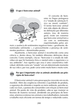 280
469	 O que é bem-estar animal?
O conceito de bem-
estar na língua portuguesa
é o “estado de satisfação fí-
sica ou moral; conforto”.
O termo bem-estar animal
tem sido objeto de diferen-
tes definições por diferentes
autores, mas, de maneira
geral, existe um consenso
que bem-estar animal tem a
ver com os sentimentos
experimentados pelos ani-
mais: a ausência de sentimentos negativos fortes – geralmente, de-
nominados sofrimento –, e provavelmente a presença de senti-
mentos positivos – denominados prazer.
Atualmente, o bem-estar animal é reconhecido como uma
ciência e, dentro dessa, há também diferentes definições desse
conceito. Como exemplo, cita-se: “bem-estar é o estado do indi­
víduo em que há harmonia física e mental entre o organismo e o
seu ambiente”. Isso significa que essa é uma característica indi­
vidual, definida como um “estado” em um determinado momento
de sua vida e, por isso, pode variar entre muito bom e muito ruim.
470	
Por que é importante criar os animais atendendo aos prin­
cípios de bem-estar? 	
O bem-estar animal é uma preocupação crescente em escala
mundial. Além das exigências referentes à qualidade do produto,
a segurança do alimento e respeito ao meio ambiente, percebe-se,
cada vez mais, a postura do consumidor com relação ao bem-estar
animal. Do ponto de vista do produtor, sabe-se que manejar os
bovinos de maneira racional, atendendo aos princípios do bem-
estar, ameniza o estresse nos animais e nos trabalhadores, tornando
o trabalho mais eficiente em termos de tempo e reduzindo custos.
 
