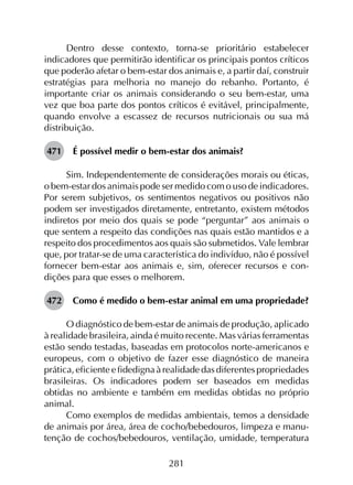 281
Dentro desse contexto, torna-se prioritário estabelecer
indicadores que permitirão identificar os principais pontos críticos
que poderão afetar o bem-estar dos animais e, a partir daí, construir
estratégias para melhoria no manejo do rebanho. Portanto, é
importante criar os animais considerando o seu bem-estar, uma
vez que boa parte dos pontos críticos é evitável, principalmente,
quando envolve a escassez de recursos nutricionais ou sua má
distribuição.
471	 É possível medir o bem-estar dos animais?
Sim. Independentemente de considerações morais ou éticas,
o bem-estar dos animais pode ser medido com o uso de indicadores.
Por serem subjetivos, os sentimentos negativos ou positivos não
podem ser investigados diretamente, entretanto, existem métodos
indiretos por meio dos quais se pode “perguntar” aos animais o
que sentem a respeito das condições nas quais estão mantidos e a
respeito dos procedimentos aos quais são submetidos. Vale lembrar
que, por tratar-se de uma característica do indivíduo, não é possível
fornecer bem-estar aos animais e, sim, oferecer recursos e con­
dições para que esses o melhorem.
472	 Como é medido o bem-estar animal em uma propriedade?
O diagnóstico de bem-estar de animais de produção, aplicado
à realidade brasileira, ainda é muito recente. Mas várias ferramentas
estão sendo testadas, baseadas em protocolos norte-americanos e
europeus, com o objetivo de fazer esse diagnóstico de maneira
prática, eficiente e fidedigna à realidade das diferentes propriedades
brasileiras. Os indicadores podem ser baseados em medidas
obtidas no ambiente e também em medidas obtidas no próprio
animal.
Como exemplos de medidas ambientais, temos a densidade
de animais por área, área de cocho/bebedouros, limpeza e manu­
tenção de cochos/bebedouros, ventilação, umidade, temperatura
 