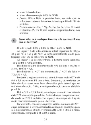 33
•	 Nível baixo de fibra.
•	 Nível alto em energia (80% de NDT).
•	 Conter 16% a 18% de proteína bruta, ou mais, caso o
volumoso contenha baixo teor (menor que 8% de PB) de
proteína.
•	 Possuir minerais (Ca, P, Mg, Zn, Cu, Co, Se, I, Na, Cl e Mo)
e vitaminas (A, D e E) para suprir as exigências diárias dos
animais.
27	
Como saber se é vantagem fornecer leite ou concentrado
para as bezerras?
O leite tem de 3,0% a 3,3% de PB e 15,6% de NDT.
Ao ingerir 1 L de leite, a bezerra estará ingerindo de 30 g a
33 g de PB, e 156 g de NDT. A ração normalmente usada para
bezerras tem 16% de PB e 70% de NDT.
Ao ingerir 1 kg de concentrado, a bezerra estará ingerindo
160 g de PB e 700 g de NDT.
Dividindo-se a PB do concentrado / PB do leite = 160/30 =
5,3 ou 160/33 = 4,8.
Dividindo-se o NDT do concentrado / NDT do leite =
700/156 = 4,5.
Portanto, a ração concentrada tem 4,5 vezes mais NDT e de
4,8 a 5,3 vezes mais PB que o leite. Entretanto, os nutrientes do
leite são duas vezes mais bem absorvidos pelo animal que os
nutrientes da ração. Então, a vantagem da ração deve ser dividida
por dois.
Daí: 4,5/ 2 = 2,25. Então, a vantagem da ração concentrada
é de 2,25 vezes mais que o leite. Assim, deve-se comparar o valor
da venda de 2,25 L de leite com o preço de compra de 1 kg de
ração concentrada usada para as bezerras.
Por exemplo, considere os preços válidos no início de 2011
e que as bezerras a serem alimentadas atendam às condições para
serem desmamadas. O leite é vendido a R$ 0,70, o litro, e a ração
concentrada, comprada a R$ 0,80, o quilo.
 