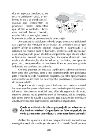 283
dos os aspectos ambientais, ou
seja, o ambiente social, o am-
biente físico e as condições cli-
máticas que representam os
principais fatores ambientais
que afetam o conforto e bem-
estar animal. Nesse contexto,
está incluída a interação com o
homem e as práticas convencionais de manejo.
Aorganização social, tamanho do grupo e o espaço individual
são algumas das variáveis relacionadas ao ambiente social que
podem afetar o conforto animal, enquanto a quantidade e a
natureza do contato com os humanos, expressas pelo medo que
essa situação pode gerar, são fatores importantes que atuam sobre
o bem-estar animal. As instalações, incluindo dimensão dos
cochos de alimentação, dos bebedouros, das baias, dos tipos de
piso, etc., compreendem o ambiente físico e possuem grande
influência no conforto dos animais.
O clima pode ter um impacto significativo sobre o conforto e
bem-estar dos animais, com o frio representando um problema
para o recém-nascido no período do parto, e o calor apresentando
consequências adversas no desempenho produtivo e reprodutivo
do animal adulto.
As práticas de manejo que interferem no conforto animal
incluemaquelasqueserelacionamcomamaissimplesintervenção,
tal como aleitamento artificial que, além da separação da mãe,
envolve contato muito próximo com os humanos, até as cirurgias,
tais como corte de cauda e castração, que causam dor crônica e
aguda, provocando depressão no animal (ao organismo).
475	
Quais as variáveis climáticas que prejudicam o bem-estar
dos bovinos leiteiros? O que deve ser feito no período de
verão para manter ou melhorar o bem-estar desses animais?
Ambientes quentes e úmidos, frequentemente encontrados
em regiões tropicais e subtropicais, como é o caso do Brasil, podem
 