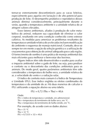 284
tornar-se extremamente desconfortáveis para as vacas leiteiras,
especialmente para aquelas em lactação e de alto potencial para
produção de leite. O desempenho produtivo e reprodutivo desses
animais diminui consideravelmente, principalmente durante o
verão, quando a temperatura ambiente e a umidade relativa do ar
atingem valores elevados.
Esses fatores ambientais, aliados à produção de calor meta­
bólico do animal, reduzem sua capacidade de eliminar o calor
corporal, resultando em uma condição conhecida como estresse
calórico. As medidas para amenizar os problemas resultantes da
temperatura e umidade relativa do ar elevadas incluem modificação
do ambiente e esquemas de manejo nutricional. Contudo, deve-se
sempre ter em mente a opção da seleção genética e a utilização de
cruzamentos para obtenção do animal adequado para cada região.
O fornecimento de sombra é uma prática de manejo ambiental das
mais eficientes para melhorar o bem-estar dos bovinos.
Alguns índices têm sido desenvolvidos e usados para avaliar
o impacto ambiental sobre o gado de leite, ou seja, para predizer
o conforto ou o desconforto das condições ambientais para os
animais. De modo geral, quatro parâmetros ambientais têm sido
considerados: a temperatura do bulbo seco, a umidade relativa do
ar, a velocidade do vento e a radiação solar.
O índice de conforto mais comum é o Índice de Temperatura
e Umidade (ITU). Esse índice engloba os efeitos combinados da
temperatura e da umidade do ar. Há duas maneiras de calcular o
ITU: utilizando a equação abaixo ou uma tabela.
ITU = 0,72 (Tbs + Tbu) + 40,6
Onde:
ITU = índice de temperatura e umidade, em adimensional.
Tbs = temperatura do termômetro de bulbo seco, em °C.
Tbu = temperatura do termômetro de bulbo úmido, em °C.
Por exemplo, de acordo com os dados abaixo:
Tbs = 35 °C
Tbu = 32 °C
ITU = 0,72(35 + 32) + 40,6
 