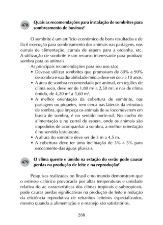 288
478	
Quais as recomendações para instalação de sombrites para
sombreamento de bovinos?
O sombrite é um artifício econômico de bons resultados e de
fácil execução para sombreamento dos animais nas pastagens, nos
currais de alimentação, currais de espera para a ordenha, etc.
A utilização de sombrite é um recurso interessante para produzir
sombra para os animais.
As principais recomendações para seu uso são:
•	 Deve-se utilizar sombrites que promovam de 80% a 90%
de sombra e sua durabilidade média deve ser de 5 a 10 anos.
•	 A área de sombra recomendada por animal, em regiões de
clima seco, deve ser de 1,80 m² a 2,50 m², e nas de clima
úmido, de 4,20 m² a 5,60 m².
•	 A melhor orientação da cobertura de sombrite, nas
pastagens ou piquetes, sem cerca nas laterais da estrutura
de sombra, que impeça os animais de se locomoverem em
busca de sombra, é no sentido norte-sul. No cocho de
alimentação e no curral de espera, onde os animais são
impedidos de acompanhar a sombra, a melhor orientação
é no sentido leste-oeste.
•	 A altura do sombrite deve ser de 3 m a 4,5 m.
•	 A cobertura deve ter uma inclinação de 3% a 5% para
escoamento das águas pluviais.
479	
O clima quente e úmido na estação do verão pode causar
perdas na produção de leite e na reprodução?
Pesquisas realizadas no Brasil e no mundo demonstram que
o estresse calórico provocado por altas temperaturas e umidade
relativa do ar, características dos climas tropicais e subtropicais,
pode causar perdas significativas na produção de leite e redução
da eficiência reprodutiva de rebanhos leiteiros especializados,
mesmo quando a alimentação e o manejo são satisfatórios.
 