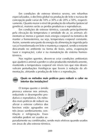 289
Em condições de estresse térmico severo, em rebanhos
especializados, o declínio global na produção de leite e na taxa de
concepção pode variar de 10% a 30% e de 20% a 50%, respecti­
vamente. Quanto maior o nível de produção do rebanho (potencial
genético), maiores serão as perdas produtivas e reprodutivas.
Em condições de estresse térmico, causado principalmente
pela elevação da temperatura e umidade do ar, os animais ali­
mentam-se menos e gastam mais energia corporal na tentativa de
manter a homeotermia, ou seja, temperatura corporal constante.
Assim, somente uma parte da energia da alimentação ingerida pela
vaca é transformada em leite e mantença corporal, sendo o restante
descartado no ambiente na forma de fezes, urina, evaporação
(suor e respiração), calor e na manutenção do sistema homeo­
térmico.
Nas regiões quentes, devem-se criar condições ambientais
que ajudem o animal a perder o calor produzido metabolicamente,
mantendo a temperatura corporal em níveis tais que não desen­
volvam perturbações fisiológicas que levem à redução da ali­
mentação, afetando a produção de leite e a reprodução.
480	
Quais os métodos mais práticos para reduzir o calor no
interior das instalações?
O tempo quente e úmido
provoca estresse nos animais,
reduzindo o desempenho pro-
dutivo e reprodutivo. Os méto-
dos mais práticos de reduzir ou
aliviar o estresse calórico dos
bovinos estão agrupados em
três áreas: sombreamento, ven-
tilação e refrigeração. Esses
métodos podem ser usados se-
paradamente ou combinados, sendo mais efetivos quando usados
em áreas de alto estresse térmico.
 