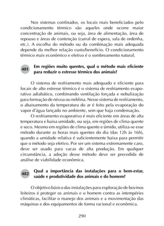 290
Nos sistemas confinados, os locais mais beneficiados pelo
condicionamento térmico são aqueles onde ocorre maior
concentração de animais, ou seja, área de alimentação, área de
repouso e áreas de contenção (curral de espera, sala de ordenha,
etc.). A escolha do método ou da combinação mais adequada
depende da melhor relação custo/benefício. O condicionamento
térmico mais econômico e efetivo é o sombreamento natural.
481	
Em regiões muito quentes, qual o método mais eficiente
para reduzir o estresse térmico dos animais?
O sistema de resfriamento mais adequado e eficiente para
locais de alto estresse térmico é o sistema de resfriamento evapo­
rativo adiabático, combinando ventilação forçada e nebulização
para formação de névoa ou neblina. Nesse sistema de resfriamento,
o abaixamento da temperatura do ar é feito pela evaporação do
vapor d’água lançado no ambiente, sem que haja condensação.
O resfriamento evaporativo é mais eficiente em áreas de alta
temperatura e baixa umidade, ou seja, em regiões de clima quente
e seco. Mesmo em regiões de clima quente e úmido, utiliza-se esse
método durante as horas mais quentes do dia (das 12h às 16h),
quando a umidade relativa é suficientemente baixa para permitir
que o método seja efetivo. Por ser um sistema extremamente caro,
deve ser usado para vacas de alta produção. Em qualquer
circunstância, a adoção desse método deve ser precedida de
análise de viabilidade econômica.
482	
Qual a importância das instalações para o bem-estar,
saúde e produtividade dos animais e do homem?
O objetivo básico das instalações para exploração de bovinos
leiteiros é proteger os animais e o homem contra as intempéries
climáticas, facilitar o manejo dos animais e a movimentação das
máquinas e dos equipamentos de forma racional e econômica.
 