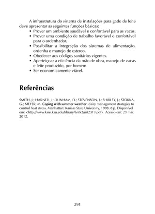 291
A infraestrutura do sistema de instalações para gado de leite
deve apresentar as seguintes funções básicas:
•	 Prover um ambiente saudável e confortável para as vacas.
•	 Prover uma condição de trabalho favorável e confortável
para o ordenhador.
•	 Possibilitar a integração dos sistemas de alimentação,
ordenha e manejo de esterco.
•	 Obedecer aos códigos sanitários vigentes.
•	 Aperfeiçoar a eficiência da mão de obra, manejo de vacas
e leite produzido, por homem.
•	 Ser economicamente viável.
Referências
SMITH, J.; HARNER, J.; DUNHAM, D.; STEVENSON, J.; SHIRLEY, J.; STOKKA,
G.; MEYER, M. Coping with summer weather: dairy management strategies to
control heat stress. Manhattan: Kansas State University, 1998. 8 p. Disponível
em: <http://www.ksre.ksu.edu/library/lvstk2/mf2319.pdf>. Acesso em: 29 mar.
2012.
 