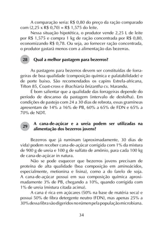 34
A comparação seria: R$ 0,80 do preço da ração comparado
com (2,25 x R$ 0,70) = R$ 1,575 do leite.
Nessa situação hipotética, o produtor vende 2,25 L de leite
por R$ 1,575 e compra 1 kg de ração concentrada por R$ 0,80,
economizando R$ 0,78. Ou seja, ao fornecer ração concentrada,
o produtor gastará menos com a alimentação das bezerras.
28	 Qual a melhor pastagem para bezerros?
As pastagens para bezerros devem ser constituídas de forra­
geiras de boa qualidade (composição química e palatabilidade) e
de porte baixo. São recomendados os capins Estrela-africana,
Tifton 85, Coast-cross e Brachiaria brizantha cv. Marandu.
É bom salientar que a qualidade das forrageiras depende do
período de descanso da pastagem (intervalo de desfolha). Em
condições de pastejo com 24 a 30 dias de rebrota, essas gramíneas
apresentam de 14% a 16% de PB, 60% a 65% de FDN e 65% a
70% de NDT.
29	
A cana-de-açúcar e a ureia podem ser utilizadas na
alimentação dos bezerros jovens?
Bezerros que já ruminam (aproximadamente, 30 dias de
vida) podem receber cana-de-açúcar corrigida com 1% da mistura
de 900 g de ureia e 100 g de sulfato de amônio, para cada 100 kg
de cana-de-açúcar in natura.
Não se pode esquecer que bezerros jovens precisam de
proteína de alta qualidade (boa composição em aminoácidos,
especialmente, metionina e lisina), como a do farelo de soja.
A cana-de-açúcar possui em sua composição química aproxi­
madamente 3% de PB, chegando a 10%, quando corrigida com
1% de ureia (mistura citada acima).
A cana é rica em açúcares (50% na base de matéria seca) e
possui 50% de fibra detergente neutro (FDN), mas apenas 25% a
30%dessafibrasãodigeridosnorúmenpelapopulaçãomicrobiana.
 