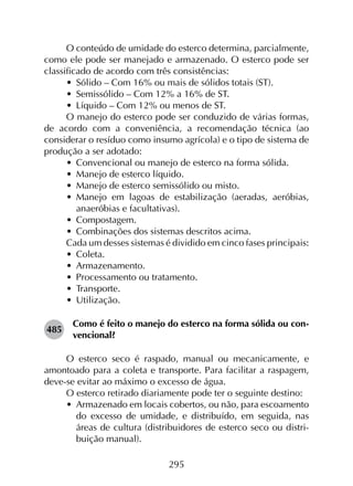 295
O conteúdo de umidade do esterco determina, parcialmente,
como ele pode ser manejado e armazenado. O esterco pode ser
classificado de acordo com três consistências:
•	 Sólido – Com 16% ou mais de sólidos totais (ST).
•	 Semissólido – Com 12% a 16% de ST.
•	 Líquido – Com 12% ou menos de ST.
O manejo do esterco pode ser conduzido de várias formas,
de acordo com a conveniência, a recomendação técnica (ao
considerar o resíduo como insumo agrícola) e o tipo de sistema de
produção a ser adotado:
•	 Convencional ou manejo de esterco na forma sólida.
•	 Manejo de esterco líquido.
•	 Manejo de esterco semissólido ou misto.
•	 Manejo em lagoas de estabilização (aeradas, aeróbias,
anaeróbias e facultativas).
•	 Compostagem.
•	 Combinações dos sistemas descritos acima.
Cada um desses sistemas é dividido em cinco fases principais:
•	 Coleta.
•	 Armazenamento.
•	 Processamento ou tratamento.
•	 Transporte.
•	 Utilização.
485	
Como é feito o manejo do esterco na forma sólida ou con­
vencional?
O esterco seco é raspado, manual ou mecanicamente, e
amontoado para a coleta e transporte. Para facilitar a raspagem,
deve-se evitar ao máximo o excesso de água.
O esterco retirado diariamente pode ter o seguinte destino:
•	 Armazenado em locais cobertos, ou não, para escoamento
do excesso de umidade, e distribuído, em seguida, nas
áreas de cultura (distribuidores de esterco seco ou distri­
buição manual).
 