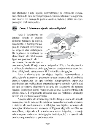 297
que chorume é um líquido, normalmente de coloração escura,
que é liberado pela decomposição ineficiente da matéria orgânica,
que ocorre em camas de gado e aviário, lixões e pilhas de com­
postagem mal manejadas.
486	 Como é feito o manejo do esterco líquido?
Para o tratamento do
esterco líquido é preciso
construir tanques de coleta,
tratamento e homogeneiza-
ção do material proveniente
da limpeza das instalações.
Os dejetos e os resíduos da
alimentação são diluídos em
água na proporção de 1:1,
ou menos, de modo que a
concentração de ST seja menor ou igual a 12%, a fim de permitir
a utilização de sistemas de irrigação com equipamentos especiais.
Uma diluição do esterco com ST 5% facilita a irrigação.
Para a distribuição do dejeto líquido, recomenda-se a
utilização de aspersores, podendo-se usar sistemas de alta e baixa
pressão (aspersores do tipo canhão, autopropelido, aspersores
distribuídos em malhas fixas enterradas e pivô central). A definição
do tipo de sistema dependerá do grau de tratamento do resíduo
líquido, ou melhor, como mencionado acima, da concentração de
sólidos totais. É importante destacar que os materiais utilizados
devem ser resistentes à corrosão.
A capacidade de armazenagem dos tanques varia de acordo
com o sistema de tratamento adotado, com o tamanho do rebanho,
o sistema de confinamento, a diluição dos dejetos, o tempo de
detenção hidráulica nos reatores biológicos (digestão aeróbia ou
anaeróbia), o tipo de solo e culturas a serem irrigadas, o manejo
adotado para o sistema de irrigação (fertirrigação) e a quantidade
de chuva que o sistema pode suportar.
 