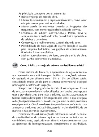 298
As principais vantagens desse sistema são:
•	 Baixo emprego de mão de obra.
•	 Liberação de máquinas e equipamentos caros, como trator
e implementos, para outras atividades.
•	 Menor perda de nutrientes quando as irrigações são
frequentes, com menor quantidade aplicada por vez.
•	 Economia de adubos convencionais. Porém, deve-se
sempre realizar a análise do solo, para definir a quantidade
de adubos e corretivos.
•	 Conservação e melhoramento da fertilidade do solo.
•	 Possibilidade de reciclagem do esterco líquido e tratado
para limpeza hidráulica dos galpões de confinamento,
tipo baias livres ou coletivas.
•	 Melhor aproveitamento de água, energia e mão de obra,
com ganho econômico e ambiental.
487	 Como é feito o manejo do esterco semissólido ou misto?
Nesse sistema de limpeza, a quantidade de água misturada
aos dejetos é apenas suficiente para facilitar a remoção do esterco.
O resultado é um efluente com 12% a 16% de sólidos totais,
considerado muito úmido para o sistema convencional e pouco
úmido para o sistema de irrigação.
Sempre que a topografia for favorável, os tanques ou fossas
de armazenamento devem ser localizados de maneira que se possa
usar a gravidade tanto para levar o efluente das instalações para o
tanque quanto desse para a fertirrigação dos solos, o que assegura
redução significativa dos custos de energia, mão de obra, materiais
e equipamentos. O volume desses tanques deve ser suficiente para
armazenar o efluente de 3 a 5 dias, permitir maior flexibilidade de
manejo e não onerar os investimentos.
Normalmente, a distribuição do esterco semissólido depende
de um distribuidor de esterco líquido tracionado por trator ou de
caminhão-tanque, equipado com sistema vácuo-compressor para
as operações de homogeneização, carregamento e distribuição.
 