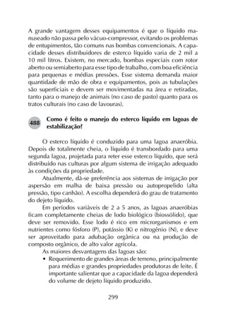 299
A grande vantagem desses equipamentos é que o líquido ma­
nuseado não passa pelo vácuo-compressor, evitando os problemas
de entupimentos, tão comuns nas bombas convencionais. A capa­
cidade desses distribuidores de esterco líquido varia de 2 mil a
10 mil litros. Existem, no mercado, bombas especiais com rotor
aberto ou semiaberto para esse tipo de trabalho, com boa eficiência
para pequenas e médias pressões. Esse sistema demanda maior
quantidade de mão de obra e equipamentos, pois as tubulações
são superficiais e devem ser movimentadas na área e retiradas,
tanto para o manejo de animais (no caso de pasto) quanto para os
tratos culturais (no caso de lavouras).
488	
Como é feito o manejo do esterco líquido em lagoas de
estabilização?
O esterco líquido é conduzido para uma lagoa anaeróbia.
Depois de totalmente cheia, o líquido é transbordado para uma
segunda lagoa, projetada para reter esse esterco líquido, que será
distribuído nas culturas por algum sistema de irrigação adequado
às condições da propriedade.
Atualmente, dá-se preferência aos sistemas de irrigação por
aspersão em malha de baixa pressão ou autopropelido (alta
pressão, tipo canhão). A escolha dependerá do grau de tratamento
do dejeto líquido.
Em períodos variáveis de 2 a 5 anos, as lagoas anaeróbias
ficam completamente cheias de lodo biológico (biossólido), que
deve ser removido. Esse lodo é rico em microrganismos e em
nutrientes como fósforo (P), potássio (K) e nitrogênio (N), e deve
ser aproveitado para adubação orgânica ou na produção de
composto orgânico, de alto valor agrícola.
As maiores desvantagens das lagoas são:
•	 Requerimento de grandes áreas de terreno, principalmente
para médias e grandes propriedades produtoras de leite. É
importante salientar que a capacidade da lagoa dependerá
do volume de dejeto líquido produzido.
 