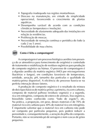 300
•	 Topografia inadequada nas regiões montanhosas.
•	 Descaso na manutenção, em virtude da simplicidade
operacional, favorecendo o crescimento de plantas
aquáticas.
•	 Desempenho variável de acordo com as condições
climáticas (temperatura e insolação).
•	 Necessidade de afastamento adequado das instalações em
relação às residências.
•	 Proliferação de moscas.
•	 Necessidade de remoção contínua e periódica do lodo (a
cada 2 ou 5 anos).
•	 Possibilidade de mau cheiro.
489	 Como é feita a compostagem?
A compostagem é um processo biológico aeróbio (em presen­
ça do ar atmosférico para fornecimento de oxigênio) e controlado
de tratamento e estabilização de resíduos orgânicos para produção
de composto orgânico ou húmus. O processo de compostagem é
a digestão aeróbia da matéria orgânica (MO) por microrganismos
(bactérias e fungos), em condições favoráveis de temperatura,
umidade, aeração, pH, tamanho das partículas e qualidade da
matéria-prima disponível. A eficiência do processo baseia-se na
perfeita interação desses fatores.
A produção de composto orgânico é o resultado da mistura
de dois tipos básicos de matéria-prima: a primeira, rica em carbono,
composta de material palhoso (resíduos vegetais); e a segunda,
rica em nitrogênio, composta de esterco de animais, lixo orgânico,
biossólido (antes conhecido como “lodo de esgoto”), etc.
Na prática, a proporção, em peso, desses materiais é de 70% de
material rico em carbono para 30% de material rico em nitrogênio.
É importante salientar que o material rico em carbono não pode
ser composto por partículas pequenas, pois poderá reduzir a
porosidade e, consequentemente, a aeração da pilha do composto.
Portanto, não se recomenda pó de serragem e nem cascas de grãos
pequenos.
 
