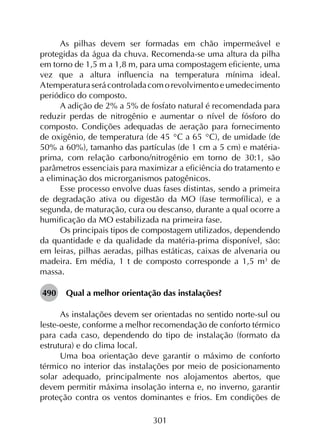 301
As pilhas devem ser formadas em chão impermeável e
protegidas da água da chuva. Recomenda-se uma altura da pilha
em torno de 1,5 m a 1,8 m, para uma compostagem eficiente, uma
vez que a altura influencia na temperatura mínima ideal.
A temperaturaserácontroladacomorevolvimentoeumedecimento
periódico do composto.
A adição de 2% a 5% de fosfato natural é recomendada para
reduzir perdas de nitrogênio e aumentar o nível de fósforo do
composto. Condições adequadas de aeração para fornecimento
de oxigênio, de temperatura (de 45 °C a 65 °C), de umidade (de
50% a 60%), tamanho das partículas (de 1 cm a 5 cm) e matéria-
prima, com relação carbono/nitrogênio em torno de 30:1, são
parâmetros essenciais para maximizar a eficiência do tratamento e
a eliminação dos microrganismos patogênicos.
Esse processo envolve duas fases distintas, sendo a primeira
de degradação ativa ou digestão da MO (fase termofílica), e a
segunda, de maturação, cura ou descanso, durante a qual ocorre a
humificação da MO estabilizada na primeira fase.
Os principais tipos de compostagem utilizados, dependendo
da quantidade e da qualidade da matéria-prima disponível, são:
em leiras, pilhas aeradas, pilhas estáticas, caixas de alvenaria ou
madeira. Em média, 1 t de composto corresponde a 1,5 m3
de
massa.
490	 Qual a melhor orientação das instalações?
As instalações devem ser orientadas no sentido norte-sul ou
leste-oeste, conforme a melhor recomendação de conforto térmico
para cada caso, dependendo do tipo de instalação (formato da
estrutura) e do clima local.
Uma boa orientação deve garantir o máximo de conforto
térmico no interior das instalações por meio de posicionamento
solar adequado, principalmente nos alojamentos abertos, que
devem permitir máxima insolação interna e, no inverno, garantir
proteção contra os ventos dominantes e frios. Em condições de
 