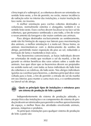 302
clima tropical e subtropical, as coberturas devem ser orientadas no
sentido leste-oeste, a fim de permitir, no verão, menor incidência
de radiação solar no interior das instalações, e maior insolação da
face norte, no inverno.
A melhor orientação para cochos cobertos destinados a
volumosos, normalmente estreitos e alongados, também é no
sentido leste-oeste. Esses cochos devem localizar-se na face sul da
cobertura, que permanece sombreada o ano todo, a fim de evitar
o ressecamento da forragem e dar maior conforto aos animais.
Para abrigos destinados exclusivamente ao sombreamento,
onde não há limitação de espaço nas laterais para movimentação
dos animais, a melhor orientação é a norte-sul. Dessa forma, os
animais movimentam-se com o deslocamento da sombra do
abrigo, permitindo maior exposição do piso ao sol, reduzindo a
formação de lama e mantendo-o mais seco.
Nos bezerreiros convencionais, as baias individuais devem
ser orientadas de modo que recebam o sol da manhã, a fim de
garantir os efeitos benéficos dos raios solares sobre a saúde dos
animais. Isso quer dizer que os bezerreiros devem ser projetados
no sentido norte-sul, com todas as baias individuais do lado leste
da cobertura e as coletivas, do lado oeste. Nos abrigos individuais
(gaiolas ou casinhas) para bezerros, a abertura principal deve estar
voltada para o leste, a fim de permitir a entrada do sol da manhã
em seu interior, para manter a cama mais seca, e o sombreamento
na lateral sul do abrigo.
491	
Quais os principais tipos de instalações e estruturas para
um sistema de produção de leite a pasto?
Independentemente do sistema de produção adotado, o
arranjo físico das instalações e os componentes do sistema de pro­
dução devem ser otimizados para permitir o melhor aproveitamento
do espaço, o melhor fluxo das atividades envolvendo animais,
pessoas, máquinas e produtos.
As principais instalações para qualquer sistema de produção
de leite a pasto são:
 