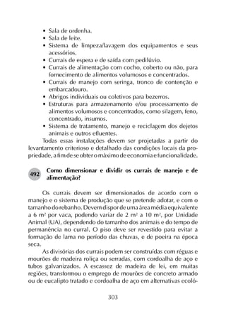 303
•	 Sala de ordenha.
•	 Sala de leite.
•	 Sistema de limpeza/lavagem dos equipamentos e seus
acessórios.
•	 Currais de espera e de saída com pedilúvio.
•	 Currais de alimentação com cocho, coberto ou não, para
fornecimento de alimentos volumosos e concentrados.
•	 Currais de manejo com seringa, tronco de contenção e
embarcadouro.
•	 Abrigos individuais ou coletivos para bezerros.
•	 Estruturas para armazenamento e/ou processamento de
alimentos volumosos e concentrados, como silagem, feno,
concentrado, insumos.
•	 Sistema de tratamento, manejo e reciclagem dos dejetos
animais e outros efluentes.
Todas essas instalações devem ser projetadas a partir do
levantamento criterioso e detalhado das condições locais da pro­
priedade,afimdeseobteromáximodeeconomiaefuncionalidade.
492	
Como dimensionar e dividir os currais de manejo e de
alimentação?
Os currais devem ser dimensionados de acordo com o
manejo e o sistema de produção que se pretende adotar, e com o
tamanho do rebanho. Devem dispor de uma área média equivalente
a 6 m² por vaca, podendo variar de 2 m² a 10 m², por Unidade
Animal (UA), dependendo do tamanho dos animais e do tempo de
permanência no curral. O piso deve ser revestido para evitar a
formação de lama no período das chuvas, e de poeira na época
seca.
As divisórias dos currais podem ser construídas com réguas e
mourões de madeira roliça ou serradas, com cordoalha de aço e
tubos galvanizados. A escassez de madeira de lei, em muitas
regiões, transformou o emprego de mourões de concreto armado
ou de eucalipto tratado e cordoalha de aço em alternativas ecoló­
 