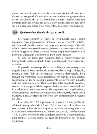 304
gicas e economicamente viáveis para a construção de currais e
divisórias, em geral. Os currais com cordoalhas de aço permitem
maior circulação do ar na altura dos animais, melhorando seu
conforto térmico. O uso de currais com cordoalhas de aço deve
ser preferido, por serem mais resistentes, duráveis e econômicos.
493	 Qual o melhor tipo de piso para curral?
Os currais podem ter pisos de terra batida, areia, pedra
rejuntada com argamassa de cimento e areia, concreto, asfalto,
etc. As condições financeiras do proprietário, o manejo, o tipo de
criação (extensivo, semi-intensivo, intensivo a pasto ou confinado),
o tipo de gado, o clima e outros fatores é que irão determinar o
piso mais adequado e econômico para cada situação.
O piso de terra, por exemplo, tem o inconveniente de
formação de lamas, podendo trazer problemas de casco, frieiras e
mastites.
O piso de concreto pode trazer problemas de casco quando
o gado é totalmente confinado e não recebe manejo adequado,
porém, é mais fácil de ser raspado, lavado e desinfetado. Para
reduzir ou minimizar esses problemas em currais a céu aberto,
recomenda-se apenas raspar diariamente o esterco com enxada,
rodo de madeira ou com lâmina de borracha acoplada ao trator,
sem fazer a lavagem diária do piso. Assim, o esterco residual que
fica aderido ao concreto no ato da raspagem seca rapidamente,
oferecendo boa proteção aos cascos dos animais, reduzindo, dessa
maneira, a abrasividade do concreto sem comprometer a higiene
do local.
Esse piso deve ter espessura de 6 cm a 10 cm, juntas de
dilatação em quadros de 2,5 m x 2,5 m ou 3 m x 3 m, deve ser
semiáspero, a fim de evitar que os animais escorreguem e se
machuquem, e não deve causar danos aos cascos. Um declive de
1,5% a 2,0% no sentido das canaletas coletoras é recomendado,
para facilitar o escoamento da água de limpeza e de resíduos
orgânicos.
 
