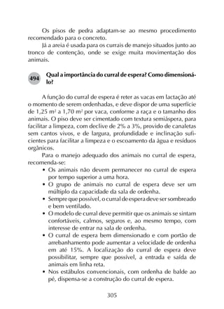 305
Os pisos de pedra adaptam-se ao mesmo procedimento
recomendado para o concreto.
Já a areia é usada para os currais de manejo situados junto ao
tronco de contenção, onde se exige muita movimentação dos
animais.
494	
Qual a importância do curral de espera? Como dimensioná-
lo?
A função do curral de espera é reter as vacas em lactação até
o momento de serem ordenhadas, e deve dispor de uma superfície
de 1,25 m² a 1,70 m² por vaca, conforme a raça e o tamanho dos
animais. O piso deve ser cimentado com textura semiáspera, para
facilitar a limpeza, com declive de 2% a 3%, provido de canaletas
sem cantos vivos, e de largura, profundidade e inclinação sufi­
cientes para facilitar a limpeza e o escoamento da água e resíduos
orgânicos.
Para o manejo adequado dos animais no curral de espera,
recomenda-se:
•	 Os animais não devem permanecer no curral de espera
por tempo superior a uma hora.
•	 O grupo de animais no curral de espera deve ser um
múltiplo da capacidade da sala de ordenha.
•	 Sempre que possível, o curral de espera deve ser sombreado
e bem ventilado.
•	 O modelo de curral deve permitir que os animais se sintam
confortáveis, calmos, seguros e, ao mesmo tempo, com
interesse de entrar na sala de ordenha.
•	 O curral de espera bem dimensionado e com portão de
arrebanhamento pode aumentar a velocidade de ordenha
em até 15%. A localização do curral de espera deve
possibilitar, sempre que possível, a entrada e saída de
animais em linha reta.
•	 Nos estábulos convencionais, com ordenha de balde ao
pé, dispensa-se a construção do curral de espera.
 