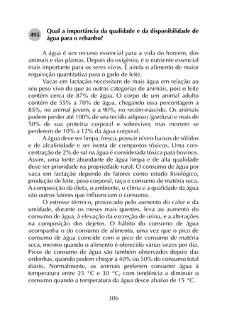 306
495	
Qual a importância da qualidade e da disponibilidade de
água para o rebanho?
A água é um recurso essencial para a vida do homem, dos
animais e das plantas. Depois do oxigênio, é o nutriente essencial
mais importante para os seres vivos. É ainda o alimento de maior
requisição quantitativa para o gado de leite.
Vacas em lactação necessitam de mais água em relação ao
seu peso vivo do que as outras categorias de animais, pois o leite
contém cerca de 87% de água. O corpo de um animal adulto
contém de 55% a 70% de água, chegando essa percentagem a
85%, no animal jovem, e a 90%, no recém-nascido. Os animais
podem perder até 100% de seu tecido adiposo (gordura) e mais de
50% de sua proteína corporal e sobreviver, mas morrem se
perderem de 10% a 12% da água corporal.
A água deve ser limpa, fresca, possuir níveis baixos de sólidos
e de alcalinidade e ser isenta de compostos tóxicos. Uma con­
centração de 2% de sal na água é considerada tóxica para bovinos.
Assim, uma fonte abundante de água limpa e de alta qualidade
deve ser prioridade na propriedade rural. O consumo de água por
vaca em lactação depende de fatores como estado fisiológico,
produção de leite, peso corporal, raça e consumo de matéria seca.
A composição da dieta, o ambiente, o clima e a qualidade da água
são outros fatores que influenciam o consumo.
O estresse térmico, provocado pelo aumento do calor e da
umidade, durante os meses mais quentes, leva ao aumento do
consumo de água, à elevação da excreção de urina, e a alterações
na composição dos dejetos. O hábito do consumo de água
acompanha o do consumo de alimento, uma vez que o pico de
consumo de água coincide com o pico de consumo de matéria
seca, mesmo quando o alimento é oferecido várias vezes por dia.
Picos de consumo de água são também observados depois das
ordenhas, quando podem chegar a 40% ou 50% do consumo total
diário. Normalmente, os animais preferem consumir água à
temperatura entre 25 °C e 30 °C, com tendência a diminuir o
consumo quando a temperatura da água desce abaixo de 15 °C.
 