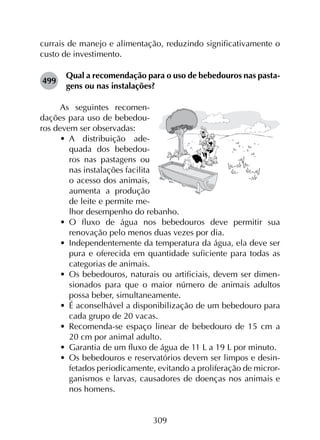 309
currais de manejo e alimentação, reduzindo significativamente o
custo de investimento.
499	
Qual a recomendação para o uso de bebedouros nas pasta­
gens ou nas instalações?
As seguintes recomen-
dações para uso de bebedou-
ros devem ser observadas:
•	 A distribuição ade-
quada dos bebedou-
ros nas pastagens ou
nas instalações facilita
o acesso dos animais,
aumenta a produção
de leite e permite me-
lhor desempenho do rebanho.
•	 O fluxo de água nos bebedouros deve permitir sua
renovação pelo menos duas vezes por dia.
•	 Independentemente da temperatura da água, ela deve ser
pura e oferecida em quantidade suficiente para todas as
categorias de animais.
•	 Os bebedouros, naturais ou artificiais, devem ser dimen­
sionados para que o maior número de animais adultos
possa beber, simultaneamente.
•	 É aconselhável a disponibilização de um bebedouro para
cada grupo de 20 vacas.
•	 Recomenda-se espaço linear de bebedouro de 15 cm a
20 cm por animal adulto.
•	 Garantia de um fluxo de água de 11 L a 19 L por minuto.
•	 Os bebedouros e reservatórios devem ser limpos e desin­
fetados periodicamente, evitando a proliferação de micror­
ganismos e larvas, causadores de doenças nos animais e
nos homens.
 