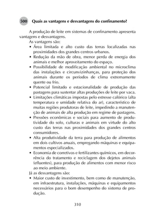 310
500	 Quais as vantagens e desvantagens do confinamento?
A produção de leite em sistemas de confinamento apresenta
vantagens e desvantagens.
As vantagens são:
•	 Área limitada e alto custo das terras localizadas nas
proximidades dos grandes centros urbanos.
•	 Redução da mão de obra, menor perda de energia dos
animais e melhor aproveitamento do espaço.
•	 Possibilidade de modificação ambiental no microclima
das instalações e circunvizinhanças, para proteção dos
animais durante os períodos de clima extremamente
quente ou frio.
•	 Potencial limitado e estacionalidade de produção das
pastagens para sustentar altas produções de leite por vaca.
•	 Limitações climáticas impostas pelo estresse calórico (alta
temperatura e umidade relativa do ar), característico de
muitas regiões produtoras de leite, impedindo a manuten­
ção de animais de alta produção em regime de pastagens.
•	 Pressões econômicas e sociais para aumento de produ­
tividade do solo, culturas e animais em virtude do alto
custo das terras nas proximidades dos grandes centros
consumidores.
•	 Alta produtividade da terra para produção de alimentos
em dois cultivos anuais, empregando máquinas e equipa­
mentos especializados.
•	 Economia de corretivos e fertilizantes químicos, em decor­
rência do tratamento e reciclagem dos dejetos animais
(efluentes), para produção de alimentos com menor risco
ao meio ambiente.
Já as desvantagens são:
•	 Maior custo de investimento, bem como de manutenção,
em infraestrutura, instalações, máquinas e equipamentos
necessários para o bom desempenho do sistema de pro­
dução.
 